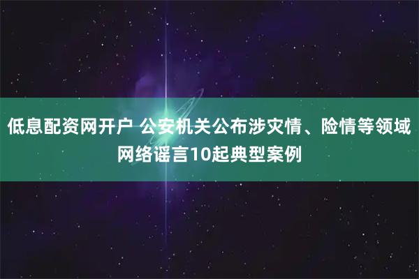 低息配资网开户 公安机关公布涉灾情、险情等领域网络谣言10起典型案例
