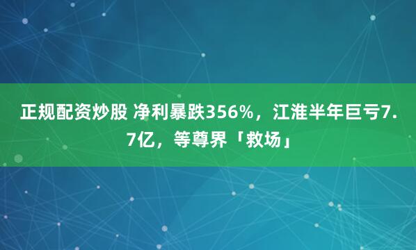正规配资炒股 净利暴跌356%，江淮半年巨亏7.7亿，等尊界「救场」