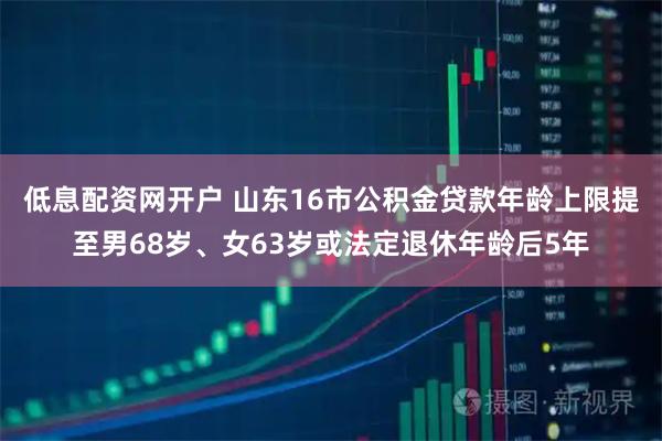低息配资网开户 山东16市公积金贷款年龄上限提至男68岁、女63岁或法定退休年龄后5年