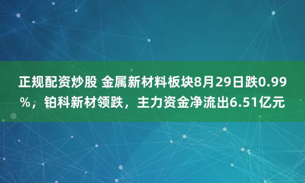 正规配资炒股 金属新材料板块8月29日跌0.99%，铂科新材领跌，主力资金净流出6.51亿元