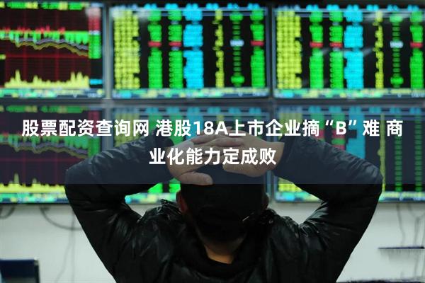 股票配资查询网 港股18A上市企业摘“B”难 商业化能力定成败