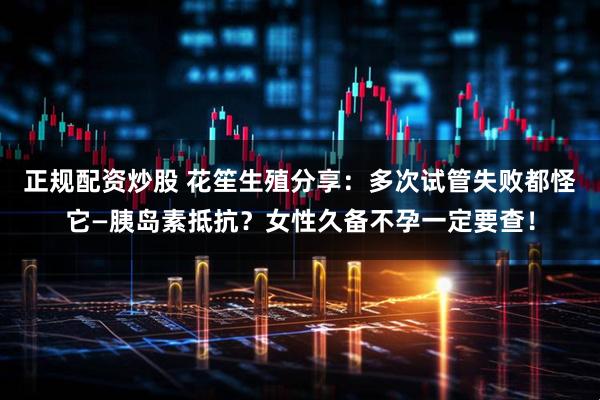 正规配资炒股 花笙生殖分享：多次试管失败都怪它—胰岛素抵抗？女性久备不孕一定要查！