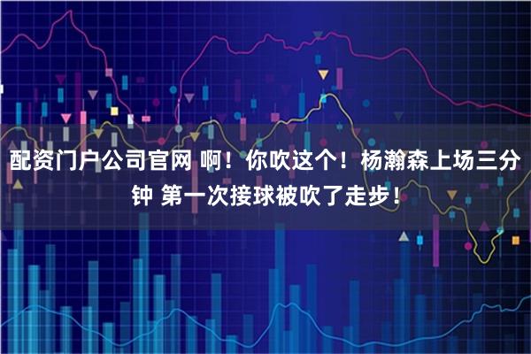 配资门户公司官网 啊！你吹这个！杨瀚森上场三分钟 第一次接球被吹了走步！