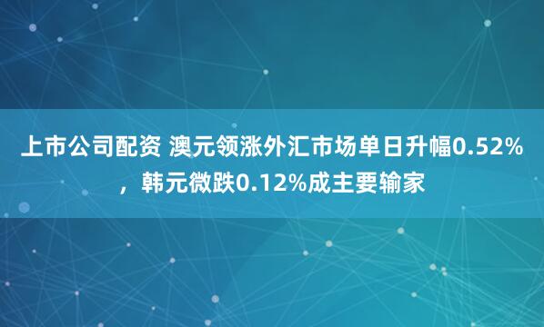 上市公司配资 澳元领涨外汇市场单日升幅0.52%，韩元微跌0.12%成主要输家