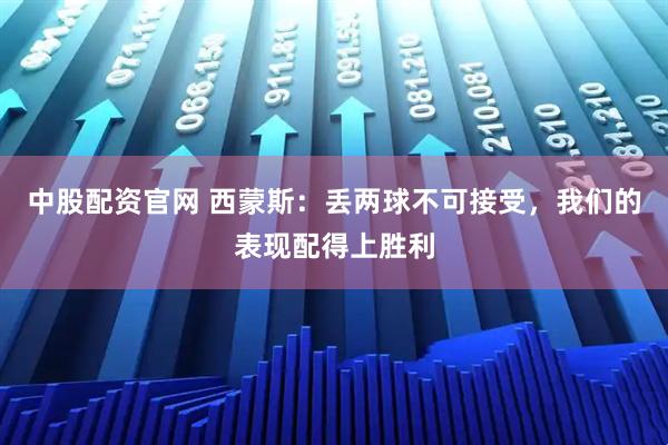 中股配资官网 西蒙斯：丢两球不可接受，我们的表现配得上胜利