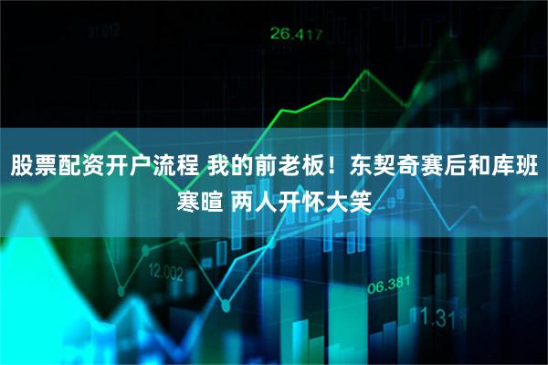 股票配资开户流程 我的前老板！东契奇赛后和库班寒暄 两人开怀大笑