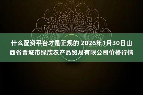 什么配资平台才是正规的 2026年1月30日山西省晋城市绿欣农产品贸易有限公司价格行情