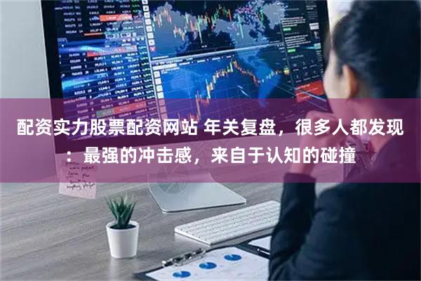 配资实力股票配资网站 年关复盘，很多人都发现：最强的冲击感，来自于认知的碰撞
