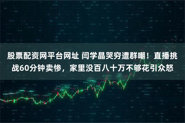 股票配资网平台网址 闫学晶哭穷遭群嘲！直播挑战60分钟卖惨，家里没百八十万不够花引众怒