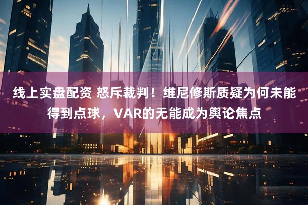 线上实盘配资 怒斥裁判！维尼修斯质疑为何未能得到点球，VAR的无能成为舆论焦点