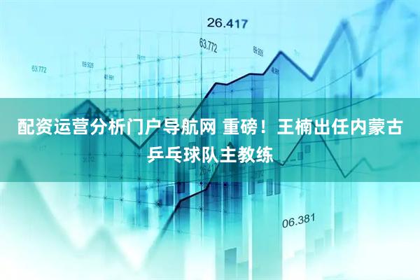 配资运营分析门户导航网 重磅！王楠出任内蒙古乒乓球队主教练