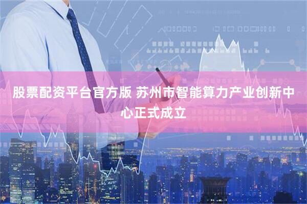 股票配资平台官方版 苏州市智能算力产业创新中心正式成立