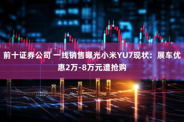 前十证券公司 一线销售曝光小米YU7现状：展车优惠2万-8万元遭抢购
