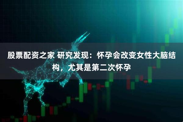 股票配资之家 研究发现：怀孕会改变女性大脑结构，尤其是第二次怀孕