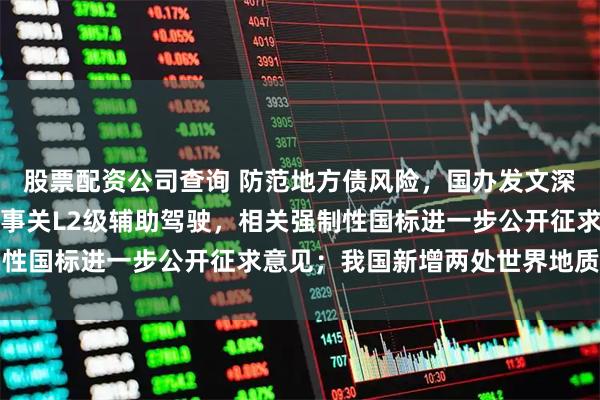 股票配资公司查询 防范地方债风险，国办发文深化投资审批制度改革；事关L2级辅助驾驶，相关强制性国标进一步公开征求意见；我国新增两处世界地质公园