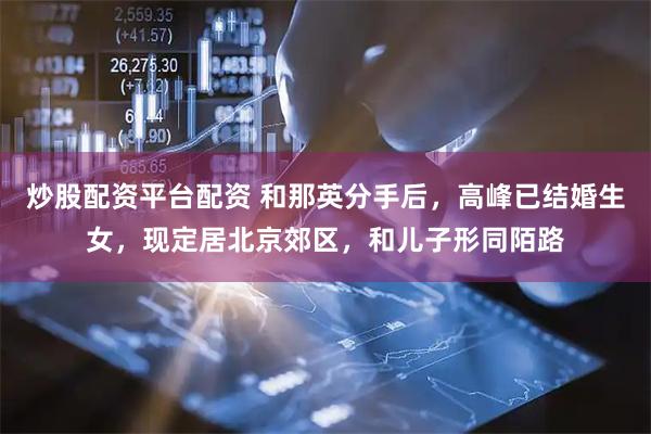 炒股配资平台配资 和那英分手后，高峰已结婚生女，现定居北京郊区，和儿子形同陌路